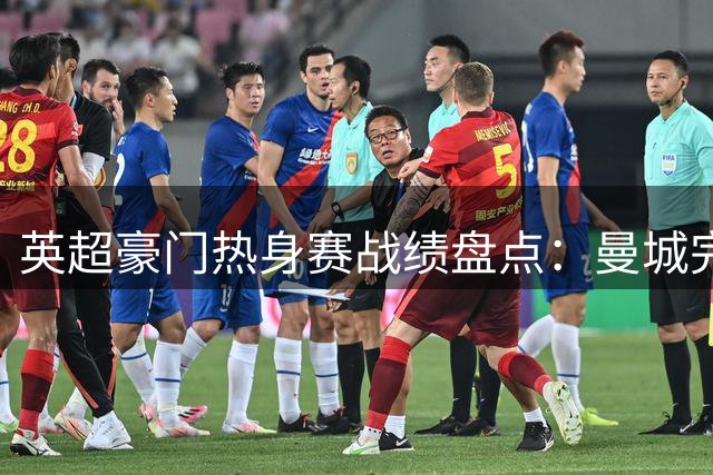 英超豪门热身赛战绩盘点：曼城完胜，阿森纳失利，巴黎爆冷惨败
